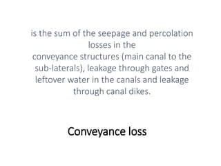 Conveyance loss
is the sum of the seepage and percolation
losses in the
conveyance structures (main canal to the
sub-laterals), leakage through gates and
leftover water in the canals and leakage
through canal dikes.
 