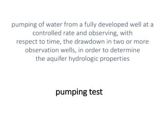 pumping test
pumping of water from a fully developed well at a
controlled rate and observing, with
respect to time, the drawdown in two or more
observation wells, in order to determine
the aquifer hydrologic properties
 