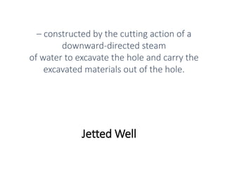 Jetted Well
– constructed by the cutting action of a
downward-directed steam
of water to excavate the hole and carry the
excavated materials out of the hole.
 