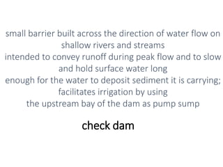 check dam
small barrier built across the direction of water flow on
shallow rivers and streams
intended to convey runoff during peak flow and to slow
and hold surface water long
enough for the water to deposit sediment it is carrying;
facilitates irrigation by using
the upstream bay of the dam as pump sump
 