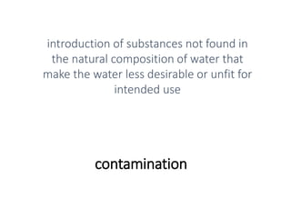 contamination
introduction of substances not found in
the natural composition of water that
make the water less desirable or unfit for
intended use
 