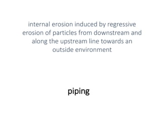 piping
internal erosion induced by regressive
erosion of particles from downstream and
along the upstream line towards an
outside environment
 