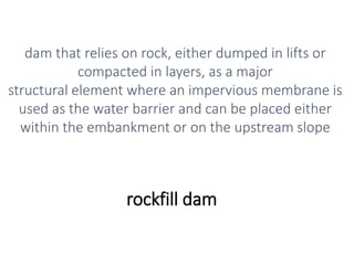 rockfill dam
dam that relies on rock, either dumped in lifts or
compacted in layers, as a major
structural element where an impervious membrane is
used as the water barrier and can be placed either
within the embankment or on the upstream slope
 