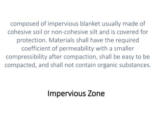 Impervious Zone
composed of impervious blanket usually made of
cohesive soil or non-cohesive silt and is covered for
protection. Materials shall have the required
coefficient of permeability with a smaller
compressibility after compaction, shall be easy to be
compacted, and shall not contain organic substances.
 