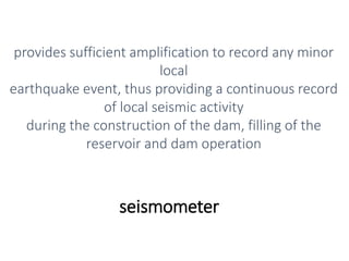 seismometer
provides sufficient amplification to record any minor
local
earthquake event, thus providing a continuous record
of local seismic activity
during the construction of the dam, filling of the
reservoir and dam operation
 
