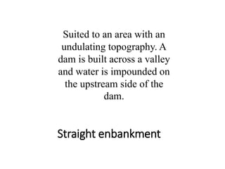 Straight enbankment
Suited to an area with an
undulating topography. A
dam is built across a valley
and water is impounded on
the upstream side of the
dam.
 