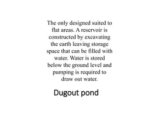 Dugout pond
The only designed suited to
flat areas. A reservoir is
constructed by excavating
the earth leaving storage
space that can be filled with
water. Water is stored
below the ground level and
pumping is required to
draw out water.
 