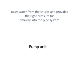 Pump unit
takes water from the source and provides
the right pressure for
delivery into the pipe system
 