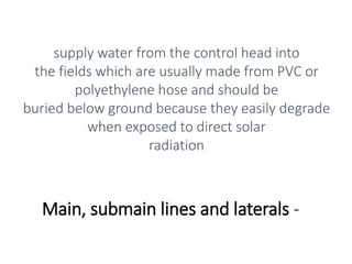Main, submain lines and laterals -
supply water from the control head into
the fields which are usually made from PVC or
polyethylene hose and should be
buried below ground because they easily degrade
when exposed to direct solar
radiation
 