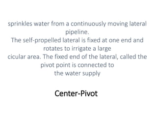 Center-Pivot
sprinkles water from a continuously moving lateral
pipeline.
The self-propelled lateral is fixed at one end and
rotates to irrigate a large
cicular area. The fixed end of the lateral, called the
pivot point is connected to
the water supply
 