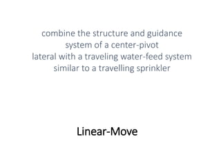 Linear-Move
combine the structure and guidance
system of a center-pivot
lateral with a traveling water-feed system
similar to a travelling sprinkler
 