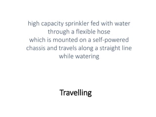 Travelling
high capacity sprinkler fed with water
through a flexible hose
which is mounted on a self-powered
chassis and travels along a straight line
while watering
 