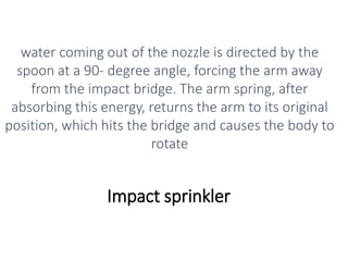 Impact sprinkler
water coming out of the nozzle is directed by the
spoon at a 90- degree angle, forcing the arm away
from the impact bridge. The arm spring, after
absorbing this energy, returns the arm to its original
position, which hits the bridge and causes the body to
rotate
 