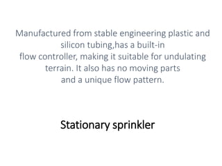 Stationary sprinkler
Manufactured from stable engineering plastic and
silicon tubing,has a built-in
flow controller, making it suitable for undulating
terrain. It also has no moving parts
and a unique flow pattern.
 