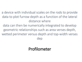 Profilometer
a device with individual scales on the rods to provide
data to plot furrow depth as a function of the lateral
distance where
data can then be numerically integrated to develop
geometric relationships such as area verses depth,
wetted perimeter versus depth and top-width verses
dep
 