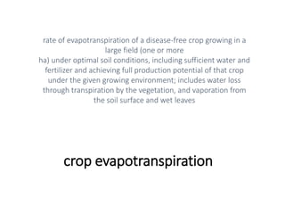 crop evapotranspiration
rate of evapotranspiration of a disease-free crop growing in a
large field (one or more
ha) under optimal soil conditions, including sufficient water and
fertilizer and achieving full production potential of that crop
under the given growing environment; includes water loss
through transpiration by the vegetation, and vaporation from
the soil surface and wet leaves
 