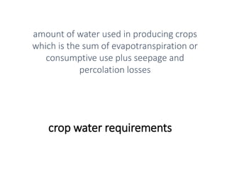 crop water requirements
amount of water used in producing crops
which is the sum of evapotranspiration or
consumptive use plus seepage and
percolation losses
 