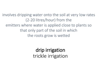 drip irrigation
trickle irrigation
involves dripping water onto the soil at very low rates
(2-20 litres/hour) from the
emitters where water is applied close to plants so
that only part of the soil in which
the roots grow is wetted
 