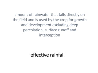 effective rainfall
amount of rainwater that falls directly on
the field and is used by the crop for growth
and development excluding deep
percolation, surface runoff and
interception
 