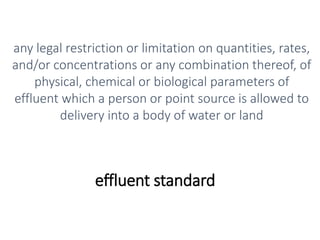 effluent standard
any legal restriction or limitation on quantities, rates,
and/or concentrations or any combination thereof, of
physical, chemical or biological parameters of
effluent which a person or point source is allowed to
delivery into a body of water or land
 
