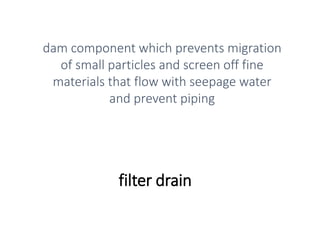 filter drain
dam component which prevents migration
of small particles and screen off fine
materials that flow with seepage water
and prevent piping
 