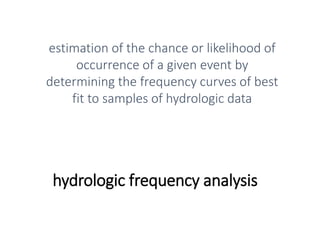 hydrologic frequency analysis
estimation of the chance or likelihood of
occurrence of a given event by
determining the frequency curves of best
fit to samples of hydrologic data
 