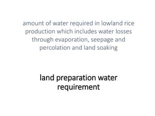 land preparation water
requirement
amount of water required in lowland rice
production which includes water losses
through evaporation, seepage and
percolation and land soaking
 