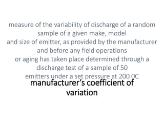 manufacturer’s coefficient of
variation
measure of the variability of discharge of a random
sample of a given make, model
and size of emitter, as provided by the manufacturer
and before any field operations
or aging has taken place determined through a
discharge test of a sample of 50
emitters under a set pressure at 200 0C
 
