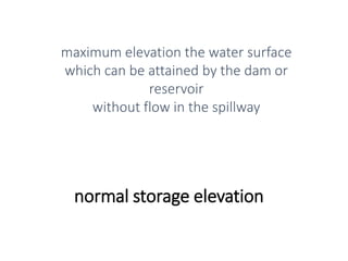 normal storage elevation
maximum elevation the water surface
which can be attained by the dam or
reservoir
without flow in the spillway
 