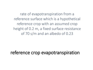 reference crop evapotranspiration
rate of evapotranspiration from a
reference surface which is a hypothetical
reference crop with an assumed crop
height of 0.2 m, a fixed surface resistance
of 70 s/m and an albedo of 0.23
 