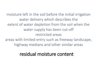 residual moisture content
moisture left in the soil before the initial irrigation
water delivery which describes the
extent of water depletion from the soil when the
water supply has been cut-off
restricted areas
areas with limited entry such as freeway landscape,
highway medians and other similar areas
 