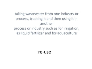 re-use
taking wastewater from one industry or
process, treating it and then using it in
another
process or industry such as for irrigation,
as liquid fertilizer and for aquaculture
 