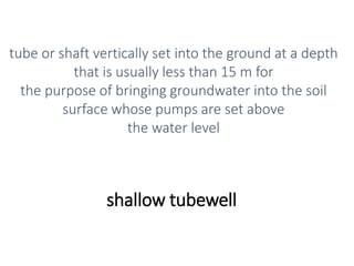 shallow tubewell
tube or shaft vertically set into the ground at a depth
that is usually less than 15 m for
the purpose of bringing groundwater into the soil
surface whose pumps are set above
the water level
 