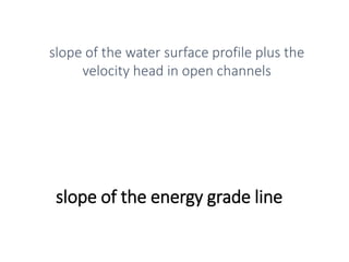 slope of the energy grade line
slope of the water surface profile plus the
velocity head in open channels
 