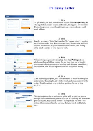 Pa Essay Letter
1. Step
To get started, you must first create an account on site HelpWriting.net.
The registration process is quick and simple, taking just a few moments.
During this process, you will need to provide a password and a valid
email address.
2. Step
In order to create a "Write My Paper For Me" request, simply complete
the 10-minute order form. Provide the necessary instructions, preferred
sources, and deadline. If you want the writer to imitate your writing
style, attach a sample of your previous work.
3. Step
When seeking assignment writing help fromHelpWriting.net, our
platform utilizes a bidding system. Review bids from our writers for
your request, choose one of them based on qualifications, order history,
and feedback, then place a deposit to start the assignment writing.
4. Step
After receiving your paper, take a few moments to ensure it meets your
expectations. If you're pleased with the result, authorize payment for the
writer. Don't forget that we provide free revisions for our writing
services.
5. Step
When you opt to write an assignment online with us, you can request
multiple revisions to ensure your satisfaction. We stand by our promise to
provide original, high-quality content - if plagiarized, we offer a full
refund. Choose us confidently, knowing that your needs will be fully
met.
Pa Essay Letter Pa Essay Letter
 