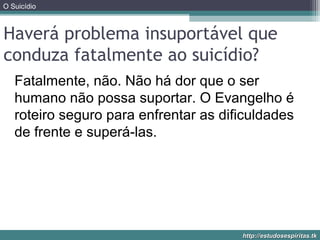 O Suicídio
http://estudosespiritas.tkhttp://estudosespiritas.tk
Haverá problema insuportável que
conduza fatalmente ao suicídio?
Fatalmente, não. Não há dor que o ser
humano não possa suportar. O Evangelho é
roteiro seguro para enfrentar as dificuldades
de frente e superá-las.
 