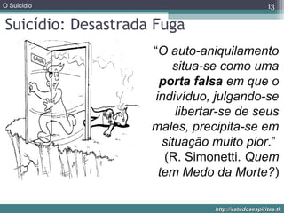 O Suicídio
http://estudosespiritas.tkhttp://estudosespiritas.tk
Suicídio: Desastrada Fuga
13
“O auto-aniquilamento
situa-se como uma
porta falsa em que o
indivíduo, julgando-se
libertar-se de seus
males, precipita-se em
situação muito pior.”
(R. Simonetti. Quem
tem Medo da Morte?)
 