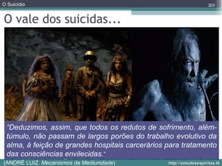 O Suicídio
http://estudosespiritas.tkhttp://estudosespiritas.tk
O vale dos suicidas...
20
“Deduzimos, assim, que todos os redutos de sofrimento, além-
túmulo, não passam de largos porões do trabalho evolutivo da
alma, à feição de grandes hospitais carcerários para tratamento
das consciências envilecidas.”
(ANDRÉ LUIZ. Mecanismos da Mediunidade)
 