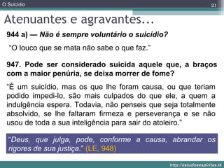 O Suicídio
http://estudosespiritas.tkhttp://estudosespiritas.tk
Atenuantes e agravantes...
21
944 a) — Não é sempre voluntário o suicídio?
947. Pode ser considerado suicida aquele que, a braços
com a maior penúria, se deixa morrer de fome?
“Deus, que julga, pode, conforme a causa, abrandar os
rigores de sua justiça.” (LE, 948)
“O louco que se mata não sabe o que faz.”
“É um suicídio, mas os que lhe foram causa, ou que teriam
podido impedi-lo, são mais culpados do que ele, a quem a
indulgência espera. Todavia, não penseis que seja totalmente
absolvido, se lhe faltaram firmeza e perseverança e se não
usou de toda a sua inteligência para sair do atoleiro.”
 