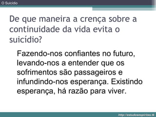 O Suicídio
http://estudosespiritas.tkhttp://estudosespiritas.tk
De que maneira a crença sobre a
continuidade da vida evita o
suicídio?
Fazendo-nos confiantes no futuro,
levando-nos a entender que os
sofrimentos são passageiros e
infundindo-nos esperança. Existindo
esperança, há razão para viver.
 