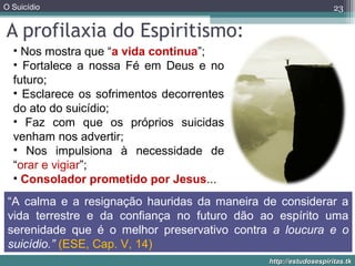 O Suicídio
http://estudosespiritas.tkhttp://estudosespiritas.tk
A profilaxia do Espiritismo:
23
• Nos mostra que “a vida continua”;
• Fortalece a nossa Fé em Deus e no
futuro;
• Esclarece os sofrimentos decorrentes
do ato do suicídio;
• Faz com que os próprios suicidas
venham nos advertir;
• Nos impulsiona à necessidade de
“orar e vigiar”;
• Consolador prometido por Jesus...
“A calma e a resignação hauridas da maneira de considerar a
vida terrestre e da confiança no futuro dão ao espírito uma
serenidade que é o melhor preservativo contra a loucura e o
suicídio.” (ESE, Cap. V, 14)
 