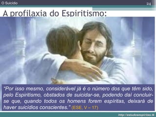 O Suicídio
http://estudosespiritas.tkhttp://estudosespiritas.tk
24
A profilaxia do Espiritismo:
“Por isso mesmo, considerável já é o número dos que têm sido,
pelo Espiritismo, obstados de suicidar-se, podendo daí concluir-
se que, quando todos os homens forem espíritas, deixará de
haver suicídios conscientes.” (ESE, V – 17)
 