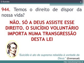 O Suicídio
http://estudosespiritas.tkhttp://estudosespiritas.tk
944. Temos o direito de dispor da
nossa vida?
9
NÃO. SÓ A DEUS ASSISTE ESSE
DIREITO. O SUICÍDIO VOLUNTÁRIO
IMPORTA NUMA TRANSGRESSÃO
DESTA LEI
“Suicídio é ato de suprema rebeldia à vontade de
Deus.” (Emmanuel)
 