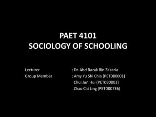 PAET 4101
 SOCIOLOGY OF SCHOOLING

Lecturer       : Dr. Abd Razak Bin Zakaria
Group Member   : Amy Yu Shi Chia (PET080001)
                 Chui Jun Hui (PET080003)
                 Zhao Cai Ling (PET080736)
 