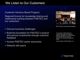 We Listen to Our Customers Discuss business challenges Build the foundation for PAETEC’s product and service investments through customer feedback Access PAETEC senior executives Network with peers Customer Advisory Board Program  Regional forums for knowledge sharing and relationship building between PAETEC and our customers 2007 Customer Advisory Board Meeting “ I have been a CAB member for  the past three years and value the program completely. The LEGO Group truly benefits from the products, services, and actions that result from CABs.”  Joanne Zanetti, LEGO Systems, Inc. 