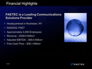 Financial Highlights Headquartered in Rochester, NY NASDAQ: PAET Approximately 4,000 Employees Revenue – $358.8 Million * Adjusted EBITDA – $59.5 Million * Free Cash Flow – $38.1 Million * PAETEC is a Leading Communications Solutions Provider *Q1’08 