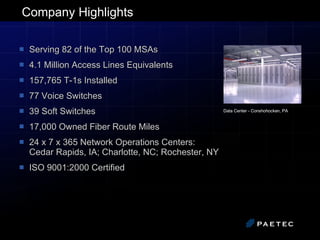 Company Highlights Serving 82 of the Top 100 MSAs 4.1 Million Access Lines Equivalents 157,765 T-1s Installed  77 Voice Switches 39 Soft Switches 17,000 Owned Fiber Route Miles 24 x 7 x 365 Network Operations Centers:  Cedar Rapids, IA; Charlotte, NC; Rochester, NY ISO 9001:2000 Certified Data Center - Conshohocken, PA   