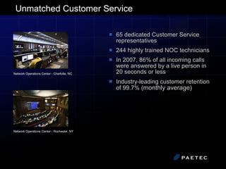 Unmatched Customer Service 65 dedicated Customer Service representatives 244 highly trained NOC technicians In 2007, 86% of all incoming calls were answered by a live person in 20 seconds or less Industry-leading customer retention of 99.7% ( monthly average)  Network Operations Center - Charlotte, NC   Network Operations Center - Rochester, NY 