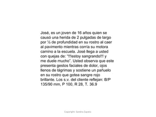 Copyright: Sandra Zapata
José, es un joven de 16 años quien se
causó una herida de 2 pulgadas de largo
por ½ de profundidad en su rostro al caer
al pavimento mientras corría su motora
camino a la escuela. José llega a usted
con quejas de: “!!!estoy sangrando!!! y
me duele mucho”. Usted observa que este
presenta gestos faciales de dolor, ojos
llenos de lágrimas y sostiene un pañuelo
en su rostro que gotea sangre rojo
brillante. Los s.v. del cliente reflejan: B/P
135/90 mm, P 100, R 28, T. 36.9
 