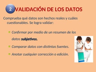 VALIDACIÓN DE LOS DATOS
Comprueba qué datos son hechos reales y cuáles
cuestionables. Se logra validar:
Confirmar por medio de un resumen de los
datos subjetivos.
subjetivos.
Comparar datos con distintas fuentes.
Anotar cualquier corrección o edición.
2
 